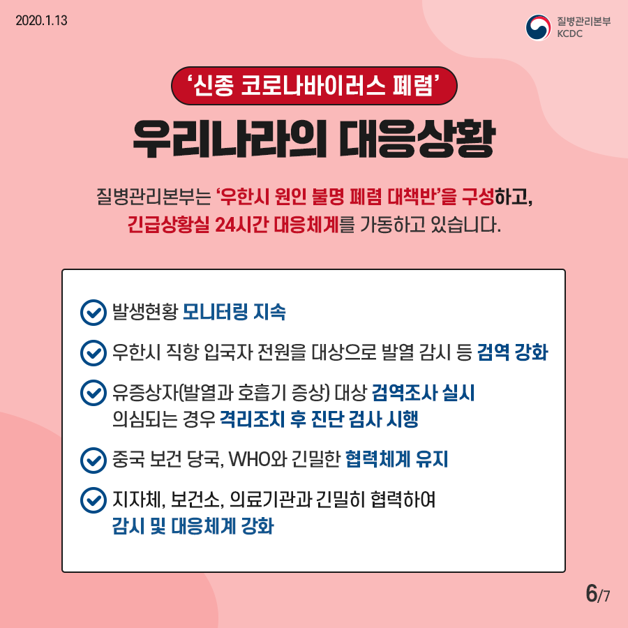 신종 코로나바이러스 폐렴 우리나라의 대응상황 / 질병관리본부는 우한시 원인 불명 폐렴 대책반을 구성하고, 긴급상황실 24시간 대응체계를 가동하고 있습니다.
-발생현황 모니터링 지속 -우한시 직항 입국자 전원을 대상으로 발열 감시 등 검역 강화 -유증상자(발열과 호흡기 증상) 대상 검역조사 실시 의심되는 경우 격리조치 후 진단 검사 시행 -중국 보건 당국, WHO와 긴밀한 협력체계 유지 -지자체, 보건소, 의료기관과 긴밀히 협력하여 감시 및 대응체계 강화
