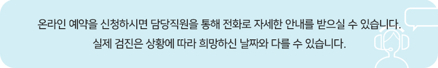 온라인 예약을 신청하시면 담당직원을 통해 전화로 자세한 안내를 받으실 수 있습니다. 실제 검진은 상황에 따라 희망하신 날짜와 다를 수 있습니다.