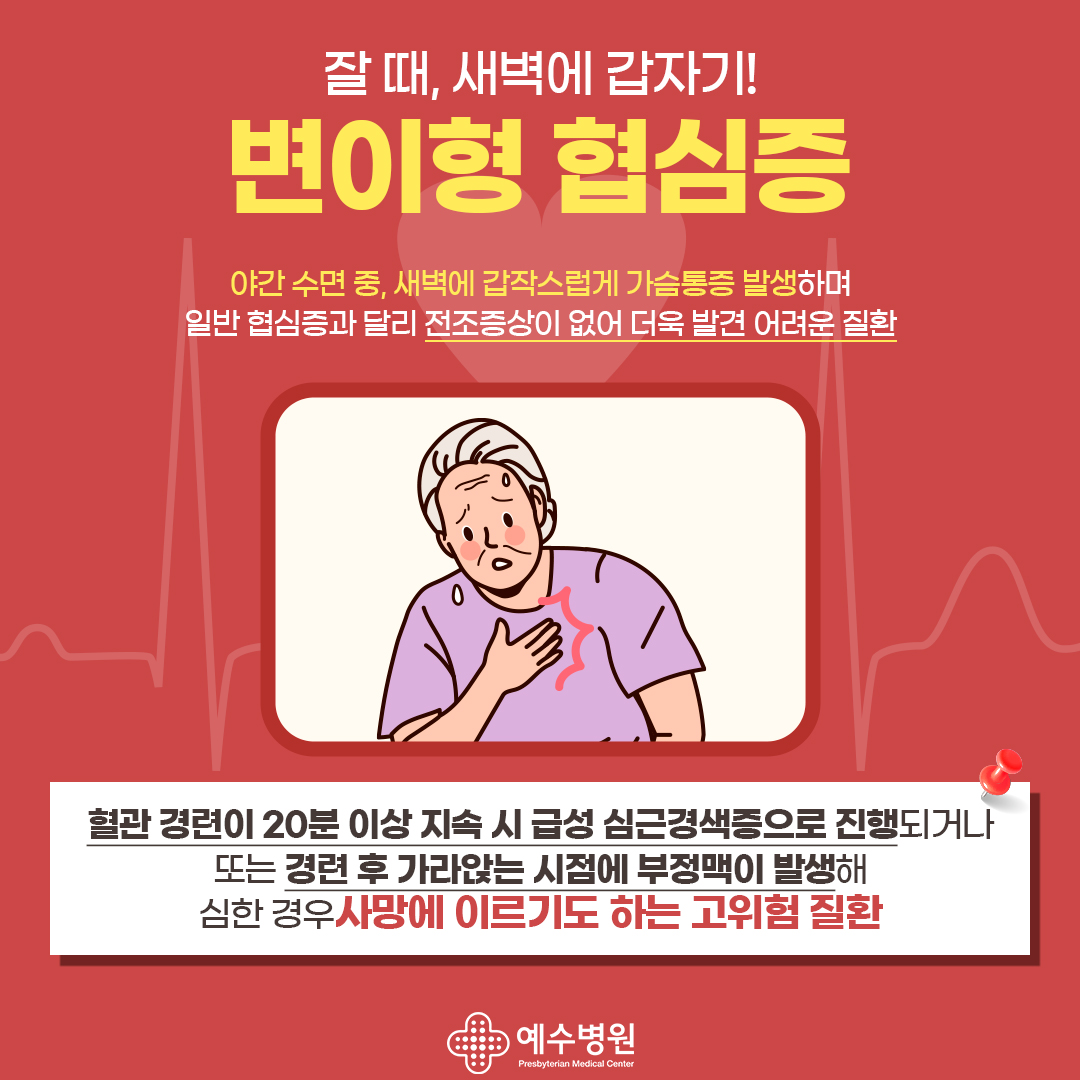 잘 때, 새벽에 갑자기! 변이형 협심증/ 야간 수면 중, 새벽에 갑작스럽게 가슴통증이 발생하며 일반 협심증과 달리 전조증상이 없어 더욱 발견이 어려운 질환/ 혈관 경련이 20분 이상 지속 시 급성 심근경색증으로 진행 되거나 또는
경련 후 가라앉는 시점에 부정맥이 발생 해 심한 경우 사망에 이르기도 하는 고위험 질환