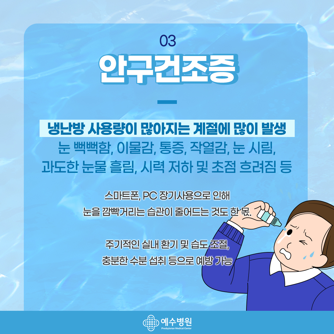 03 - 안구건조증. 냉난방 사용량이 많아지는 계절에 많이 발생, 눈 뻑뻑함, 이물감 , 통증 , 작열감, 눈 시림, 과도한 눈물 흘림, 시력 저하 및 초점 흐려짐 등 스마트폰, pc 장기사용으로 인해 눈을 깜빡 거리는 습관이 줄어드는 것도 한 몫. 주기적인 실내 환기 및 습도 조절, 충분한 수분 섭취 등으로 예방 가능 