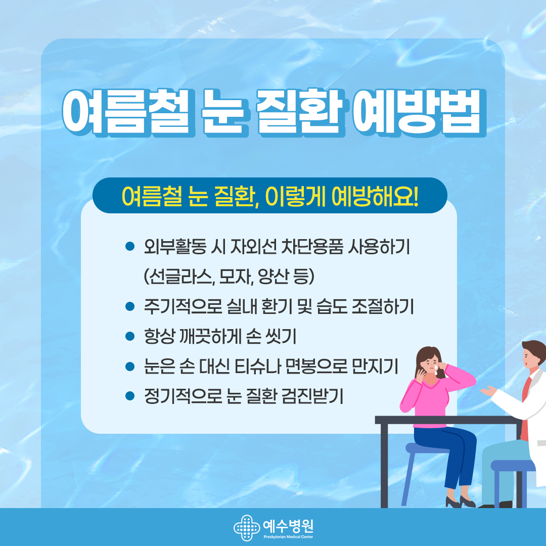 여름철 눈 질환 예방법 - 여름철 눈 질환, 이렇게 예방해요! 외부활동 시 자외선 차단용품 사용하기(선글라스, 모자, 양산 등 ), 주기적으로 실내 환기 및 습도 조절하기, 항상 깨끗하게 손 씻기, 눈은 손 대신 티슈나 면봉으로 만지기, 정기적으로 눈 질환 검진받기