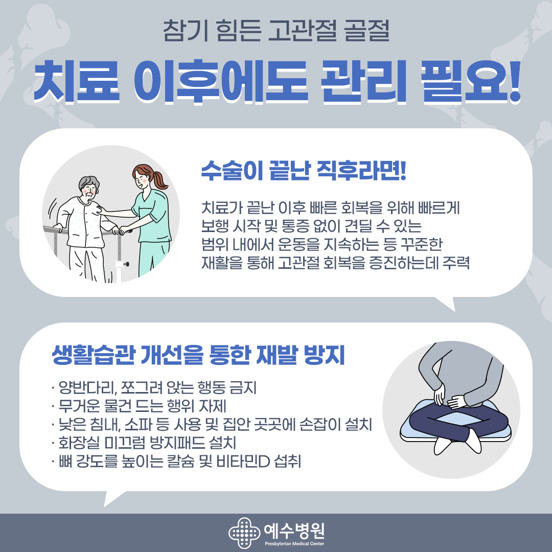 참기 힘든 고관절 골절 치료 이후에도 관리 필요! - 수술이 끝난 직후라면 ! 치료가 끝난 이후 빠른 회복을 위해 빠르게 보행 시작 및 통증 없이 견딜 수 있는 범위 내에서 운동을 지속하는 등 꾸준한 재활을 통해 고관절 회복을 증진하는데 주력- 생활습관 개선을 통한 재발 방지 -양반다리, 쪼그려 앉는 행동 금지 -무거운 물건 드는 행위 자제-낮은침대, 쇼파 등 사용 및 집안 곳곳에 손잡이 설치-화장실 미그럼 방지패드 설치- 뼈 강도를 높이는 칼슘 및 비타민D 섭취