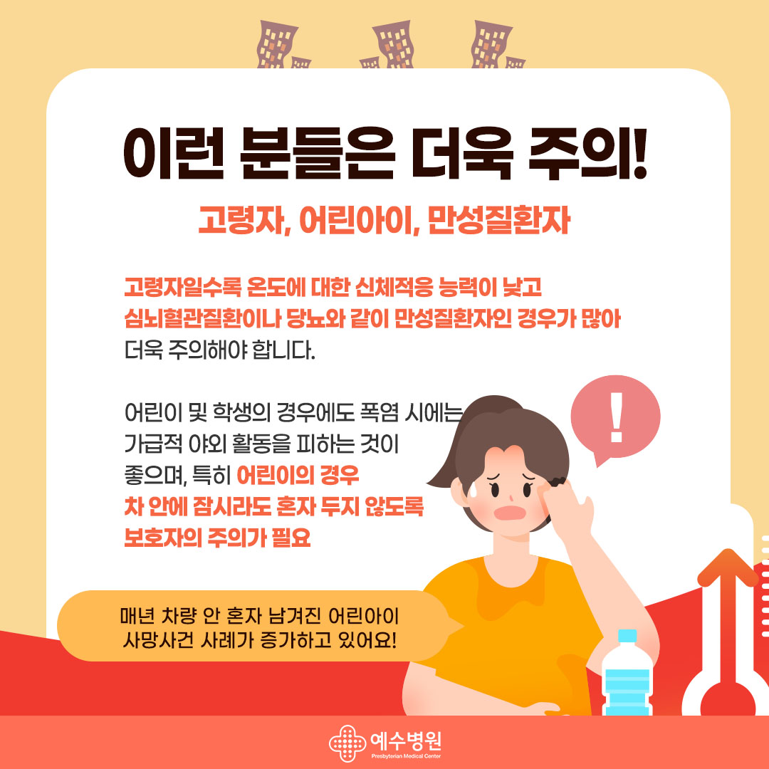 이런 분들은 더욱 주의! 고령자, 어린아이, 만성질환자 고령자일수록 온도에 대한 신체적응 능력이 낮고 심뇌혈관질환이나 당뇨와 같이 만성질환자인 경우가 많아 더욱 주의해야 합니다.
어린이 및 학생의 경우에도 폭염 시에는 가급적 야외 활동을 피하는 것이 좋으며, 특히 어린이의 경우 차 안에 잠시라도 혼자 두지 않도록 보호자의 주의가 필요- 매년 차량 안 혼자 남겨진 어린아이 사망사건 사례가 증가하고 있어요!
