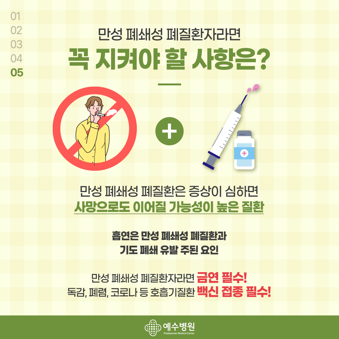 5- 만성 폐쇄성 폐질환자라면 꼭 지켜야 할 사항은? 만성 폐쇄성 폐질환은 증상이 심하면 사망으로도 이어질 가능성이 높은 질환. 흡연은 만성 폐쇄성 폐질환과 기도 폐쇄 유발이 주된 요인. 만성 폐쇄성 폐질환자라면 금연 필수! 독감, 폐렴, 코로나 등 호흡기 질환 백신 접종 필수!