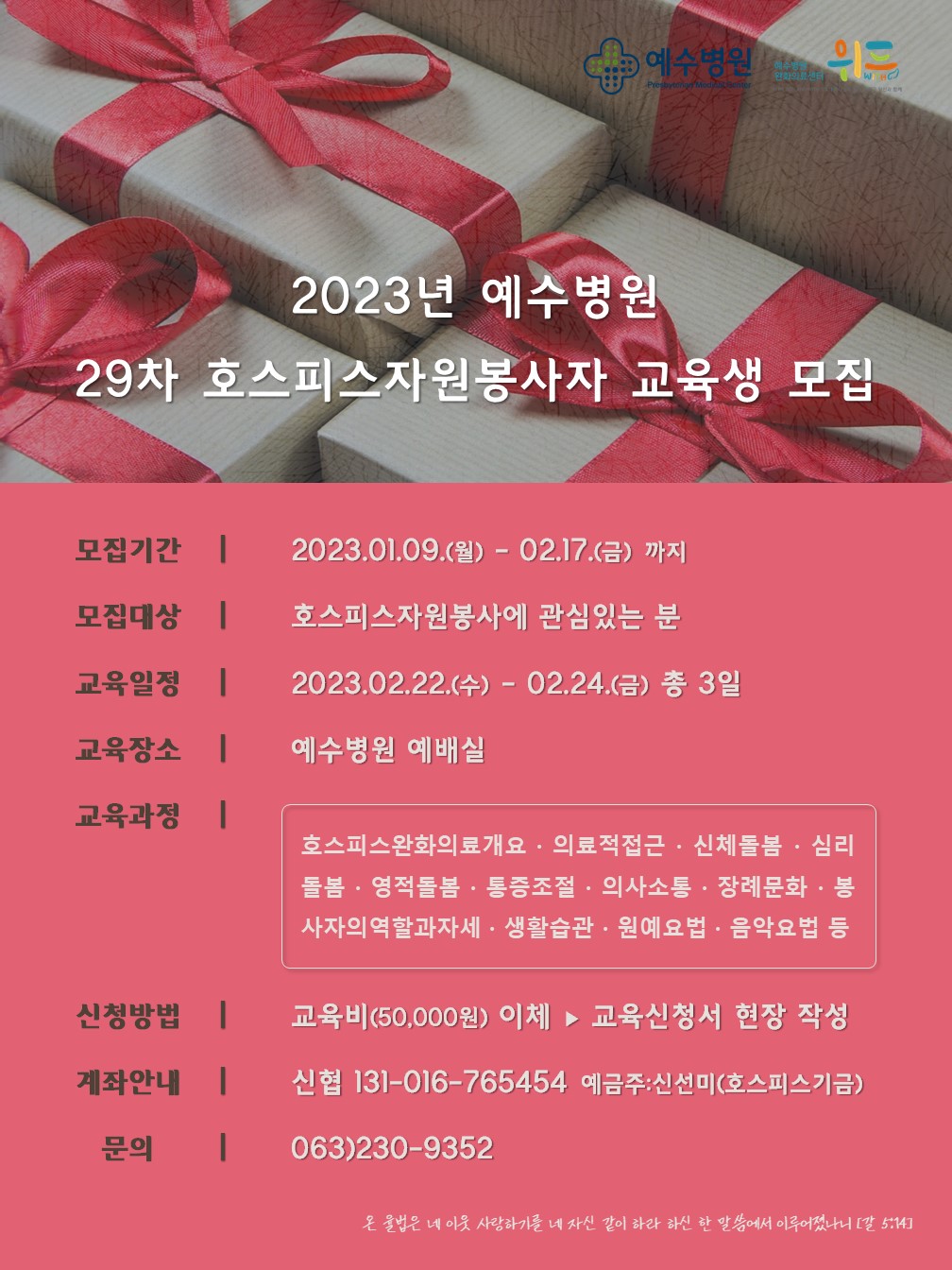 2023년 예수병원 29차 호스피스자원봉사자 교육생 모집 - 모집기간:2023.01.09(월)-02.17(금)까지, 모집대상:호스피스자원봉사에 관심있는 분, 교육일정:2023.02.22(수)-02.24(금)총3일, 교육장소:예수병원 예배실, 교육과정:호스피스완화의료개요ㆍ의료적집근ㆍ신체돌봄ㆍ심리돌봄ㆍ영적돌봄ㆍ통증조절ㆍ의사소통ㆍ장례문화ㆍ봉사자의 역할과 자세ㆍ생활습관ㆍ원예요법ㆍ음악요법 등, 신청방법:교육비(50,000) 이체 ▶ 교육신청서 현장 작성, 계좌안내:신협 131-016-765454 예금주:신선미(호스피스 기금), 문의:063)230-9352,온 율법은 네 이웃 사랑하기를 네 자신 같이 하라 하신 한 말씀에서 이루어졌나니(갈 5:14) 