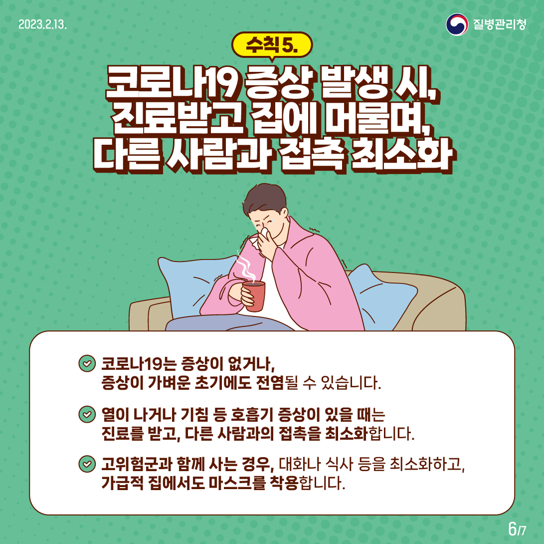 수칙5-코로나19 증상 발생 시, 진료받고 집에 머물며, 다른 사람과 접촉 최소화. 코로나19는 증상이 없거나, 증상이 가벼운 초기에도 전염될 수 있습니다. 열이 나거나 기침 등 호흡기 증상이 있을 때는 진료를 받고, 다른 사람과의 접촉을 최소화합니다. 고위험군과 함께 사는 경우, 대화나 식사 등을 최소화 하고, 가급적 집에서도 마스크를 착용합니다. 