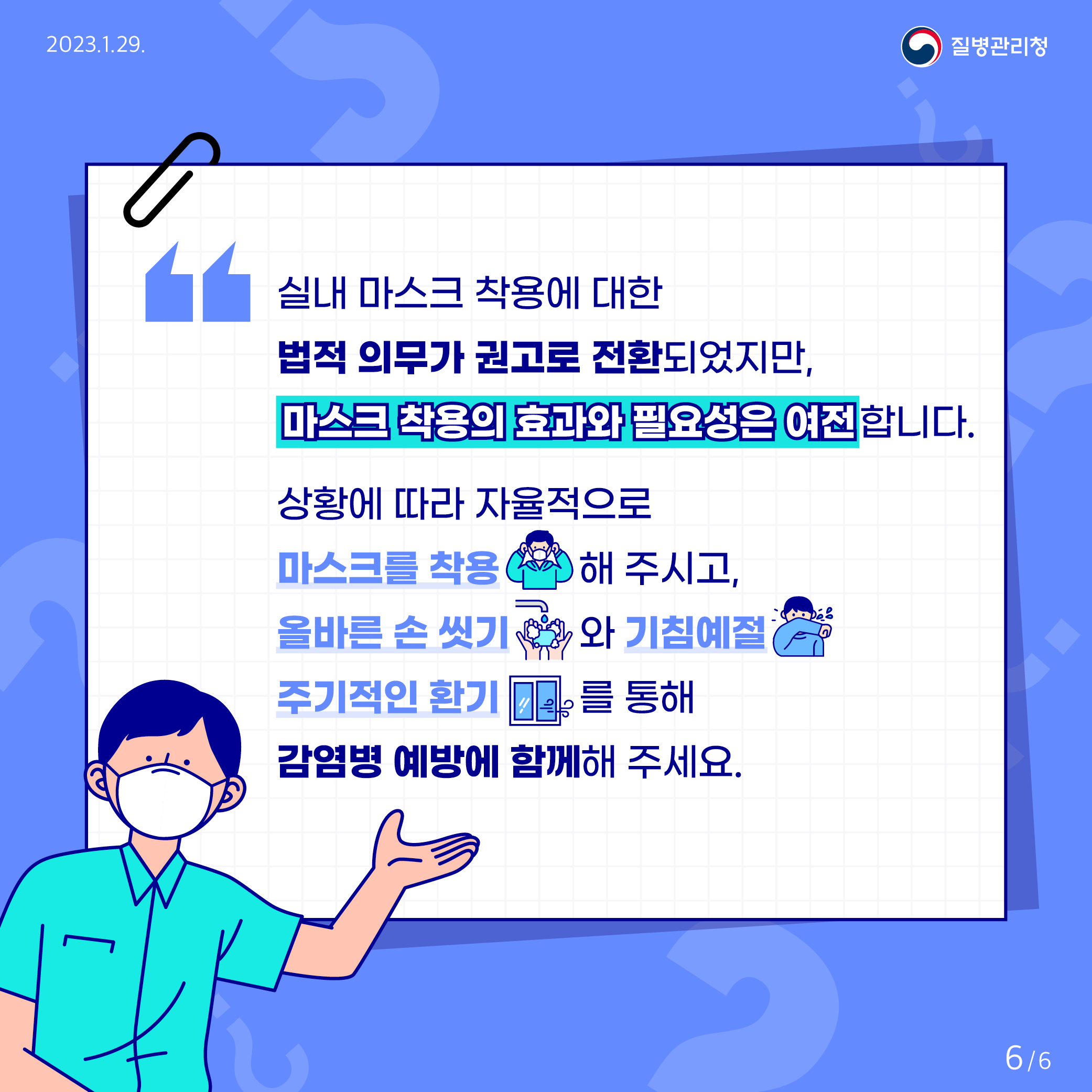 실내 마스크 착용에 대한 법적 의무가 권고로 전환되었지만, 마스크 착용의 효과와 필요성은 여전합니다. 상황에 따라 자율적으로 마스크를 착용해 주시고, 올바른 손 씻기와 기침예절, 주기적인 환기를 통해 감염병 예방에 함께해 주세요. 