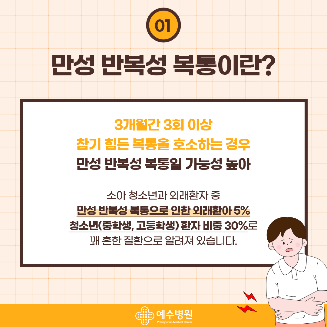 01
만성 반복성 복통이란?
3개월간 3회 이상
참기 힘든 복통을 호소하는 경우 만성 반복성 복통일 가능성 높아
소아 청소년과 외래환자 중
만성 반복성 복통으로 인한 외래환아 5% 청소년(중학생, 고등학생) 환자 비중 30%로 꽤 흔한 질환으로 알려져 있습니다.