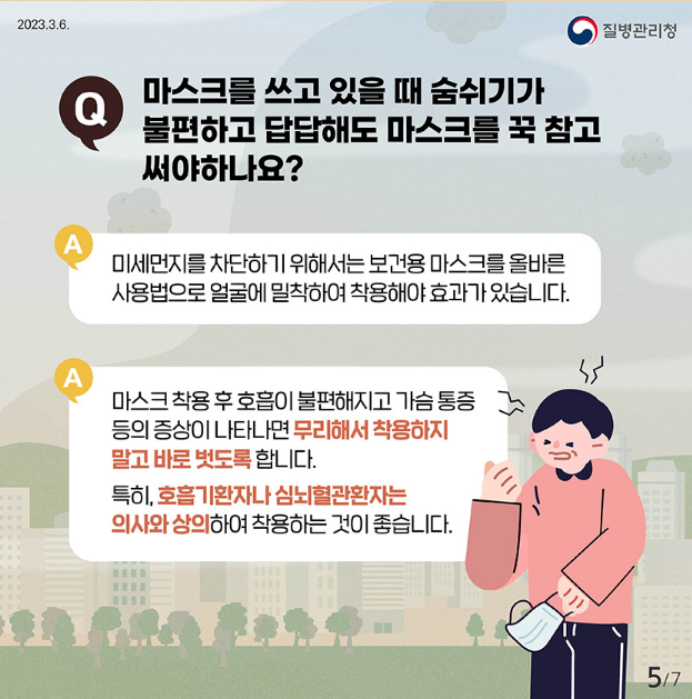 마스크를 쓰고 있을 때 숨쉬기가
Q
불편하고 답답해도 마스크를 꾹 참고 써야하나요?
A
미세먼지를 차단하기 위해서는 보건용 마스크를 올바른 사용법으로 얼굴에 밀착하여 착용해야 효과가 있습니다.
A 마스크 착용 후 호흡이 불편해지고 가슴통증
등의 증상이 나타나면 무리해서 착용하지
말고 바로 벗도록합니다.
특히, 호흡기환자나 심뇌혈관환자는
의사와 상의하여 착용하는 것이 좋습니다.