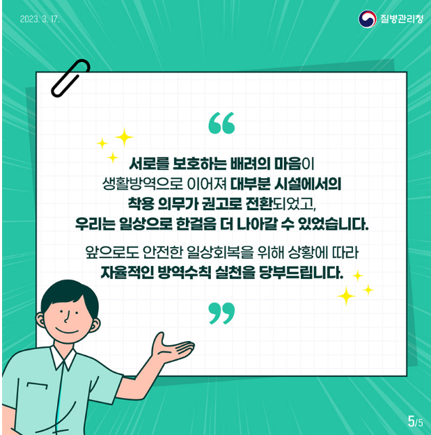 서로를 보호하는 배려의 마음이
생활방으로 이어져 대부분 시설에서의
착용 의무가 권고로 전환되었고,
우리는 일상으로 한걸음 더 나아갈 수 있었습니다.
앞으로도 안전한 일상회복을 위해 상황에 따라 자율적인 방역수칙 실천을 당부드립니다.