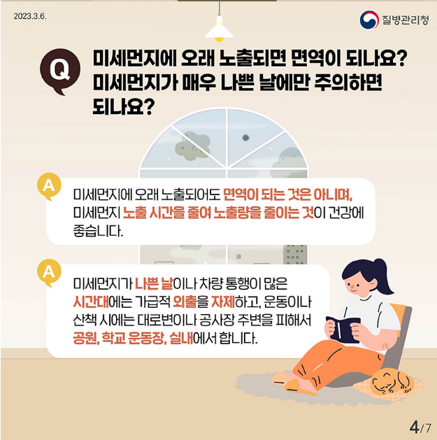 Q
미세먼지에 오래 노출되면 면역이 되나요? 미세먼지가 매우 나쁜 날에만 주의하면 되나요?

A
미세먼지에 오래 노출되어도 면역이 되는 것은 아니며, 미세먼지 노출시간을 줄여 노출량을 줄이는 것이 건강에 좋습니다.
A 미세먼지가 나쁜날이나 차량통행이 많은
시간대에는 가급적 외출을 자제하고, 운동이나 산책시는 대로변이나 공사장 주변을 피해서
공원,학교 운동장, 실내에서 합니다.
