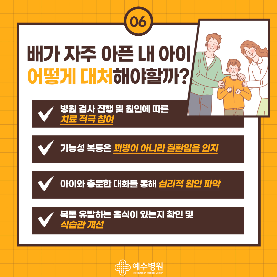 배가 자주 아픈 내 아이 어떻게 대처해야할까?
병원 검사 진행 및 원인에 따른
치료 적극 참여
기능성 복통은 꾀병이 아니라 질환임을 인지
아이와 충분한 대화를 통해 심리적 원인 파악
복통 유발하는 음식이 있는지 확인 및
식습관개선