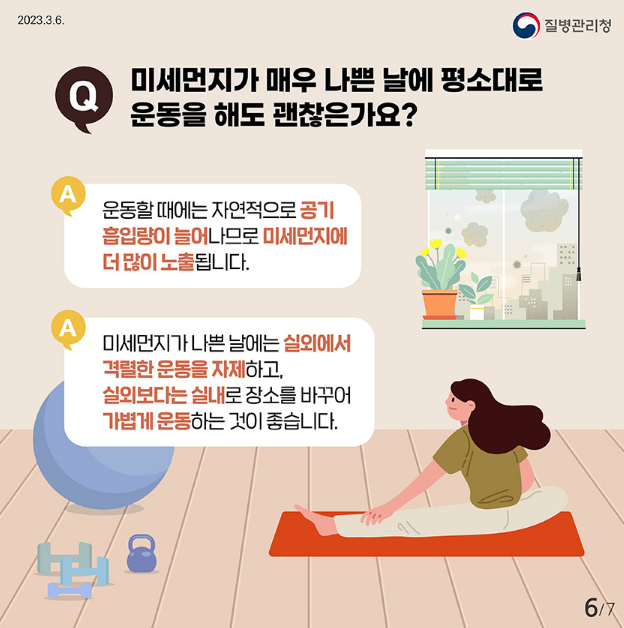 미세먼지가 매우 나쁜 날에 평소대로
Q
운동을 해도 괜찮은가요?

A
운동할때에는 자연적으로 공기
흡입량이 늘어나므로 미세먼지에 더 많이 노출됩니다.
A
미세먼지가 나쁜날에는 실외에서 격렬한 운동을 자제하고,
실외보다는 실내로 장소를 바꾸어 가볍게 운동하는 것이 좋습니다.