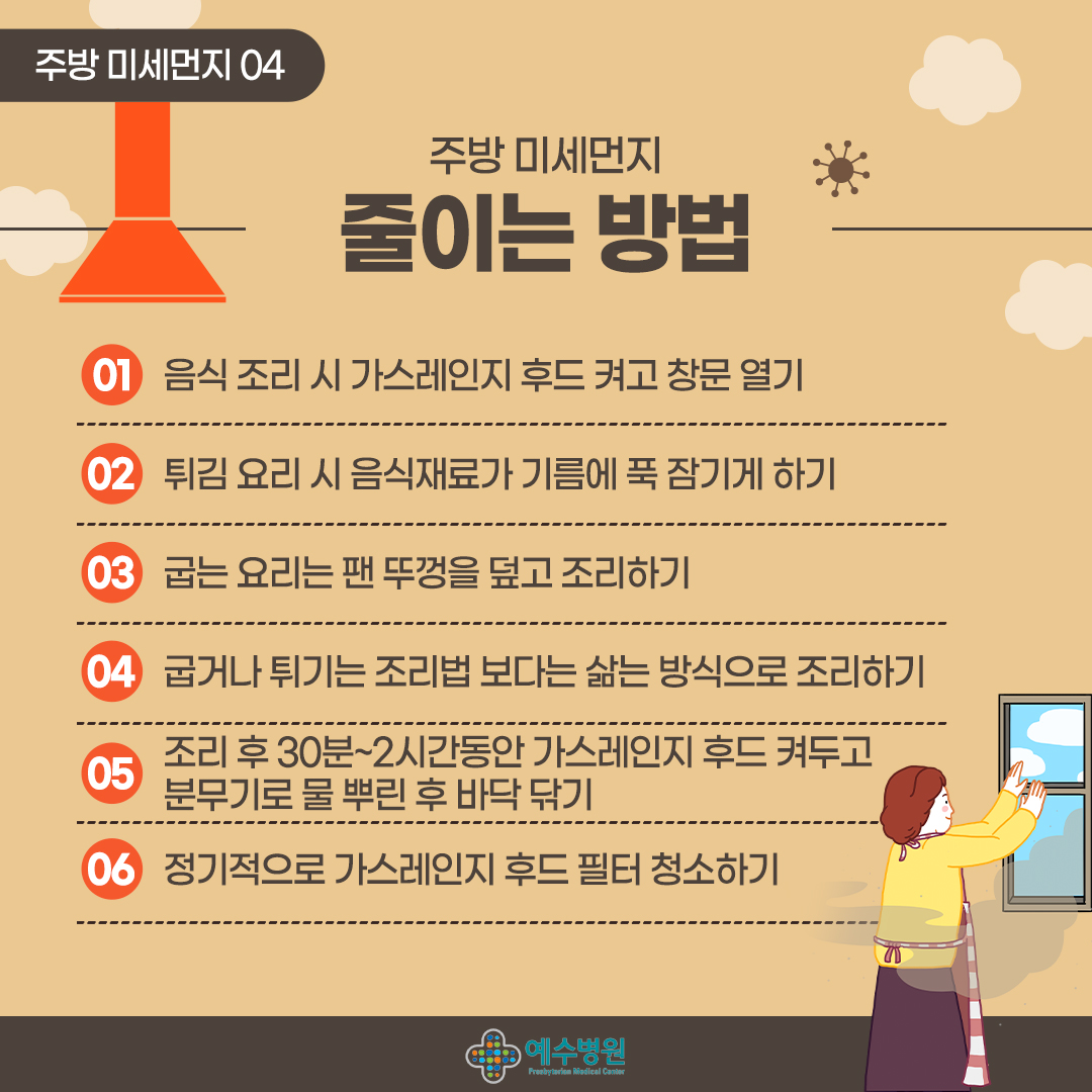 주방 미세먼지 04
주방 미세먼지 줄이는 방법
01음식 조리 시 가스레인지 후드 켜고 창문 열기
02 튀김 요리 시 음식재료가 기름에 푹 잠기게 하기
03 굽는 요리는 팬 뚜껑을 덮고 조리하기
04 굽거나 튀기는 조리법 보다는 삶는 방식으로 조리하기
05 조리 후 30분~2시간동안 가스레인지 후드 켜두고 분무기로 물 뿌린 후 바닥닦기
06 정기적으로 가스레인지 후드 필터청소하기