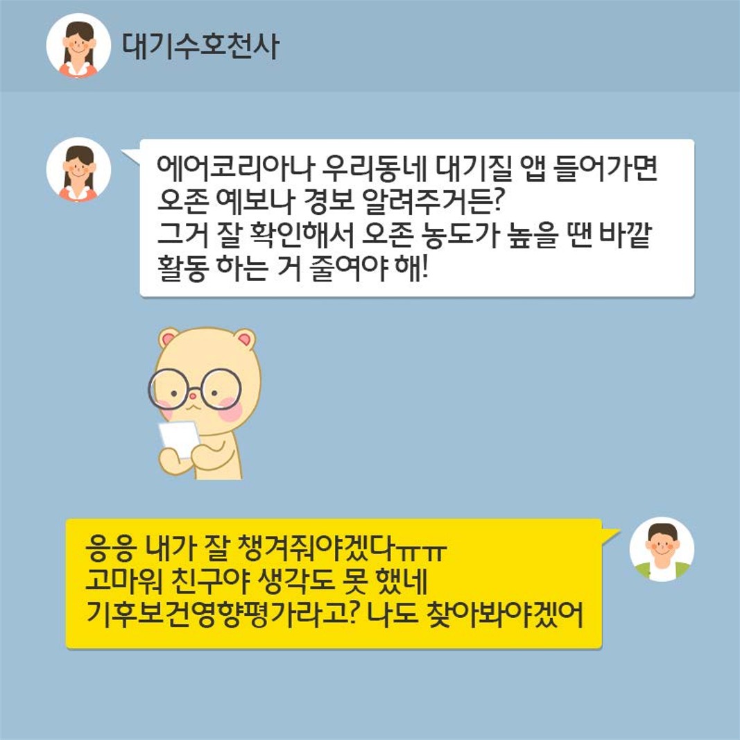 (대기수호천사 말) 에어코리아나 우리동네 대기질 앱 들어가면 오존 예보나 경보 알려주거든? 그거 잘 확인해서 오존 농도가 높을 땐 바깥 활동 하는 거 줄여야 해! (상대방 말) 응응 내가 잘 챙겨줘야겠다ㅠㅠ 고마워 친구야 생각도 못 했네. 기후보건영향평가라고? 나도 찾아봐야겠어