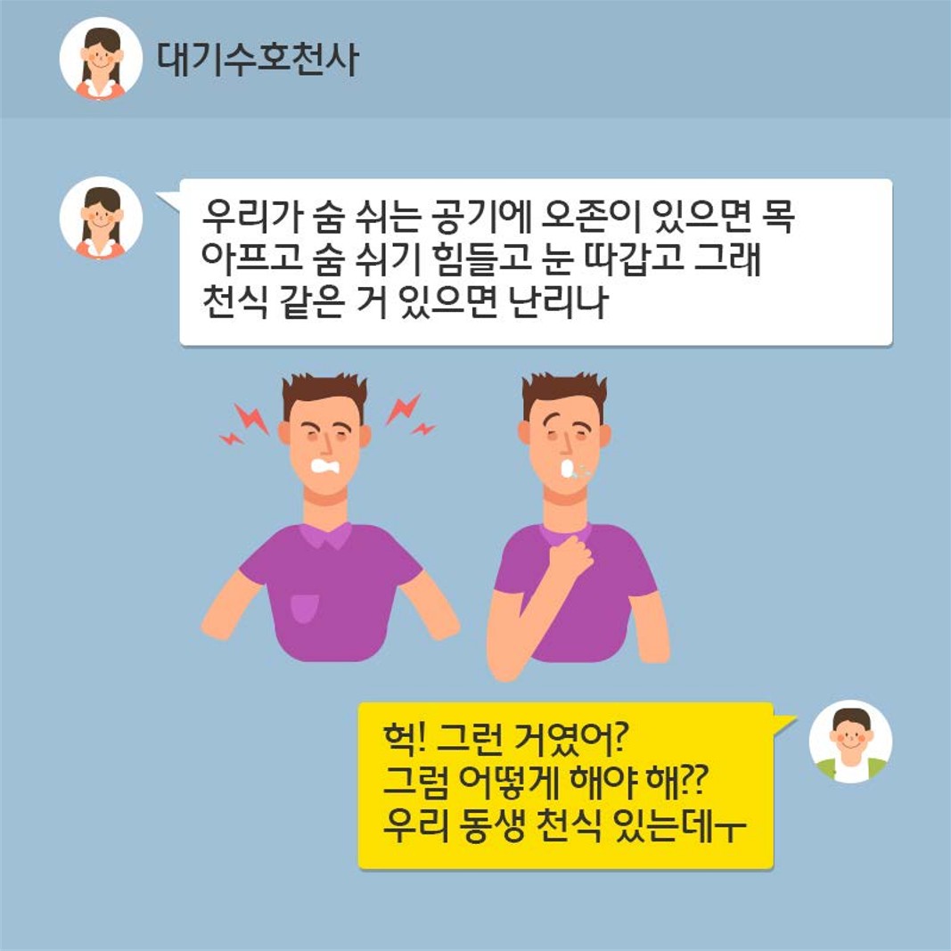 (대기수호천사 말) 우리가 숨 쉬는 공기에 오존이 있으면 목 아프고 숨 쉬기 힘들고 눈 따갑고 그래 천식 같은거 있으면 난리나 (상대방 말) 헉! 그런 거였어? 그럼 어떻게 해야 해?? 우리 동생 천식 있는데ㅜ