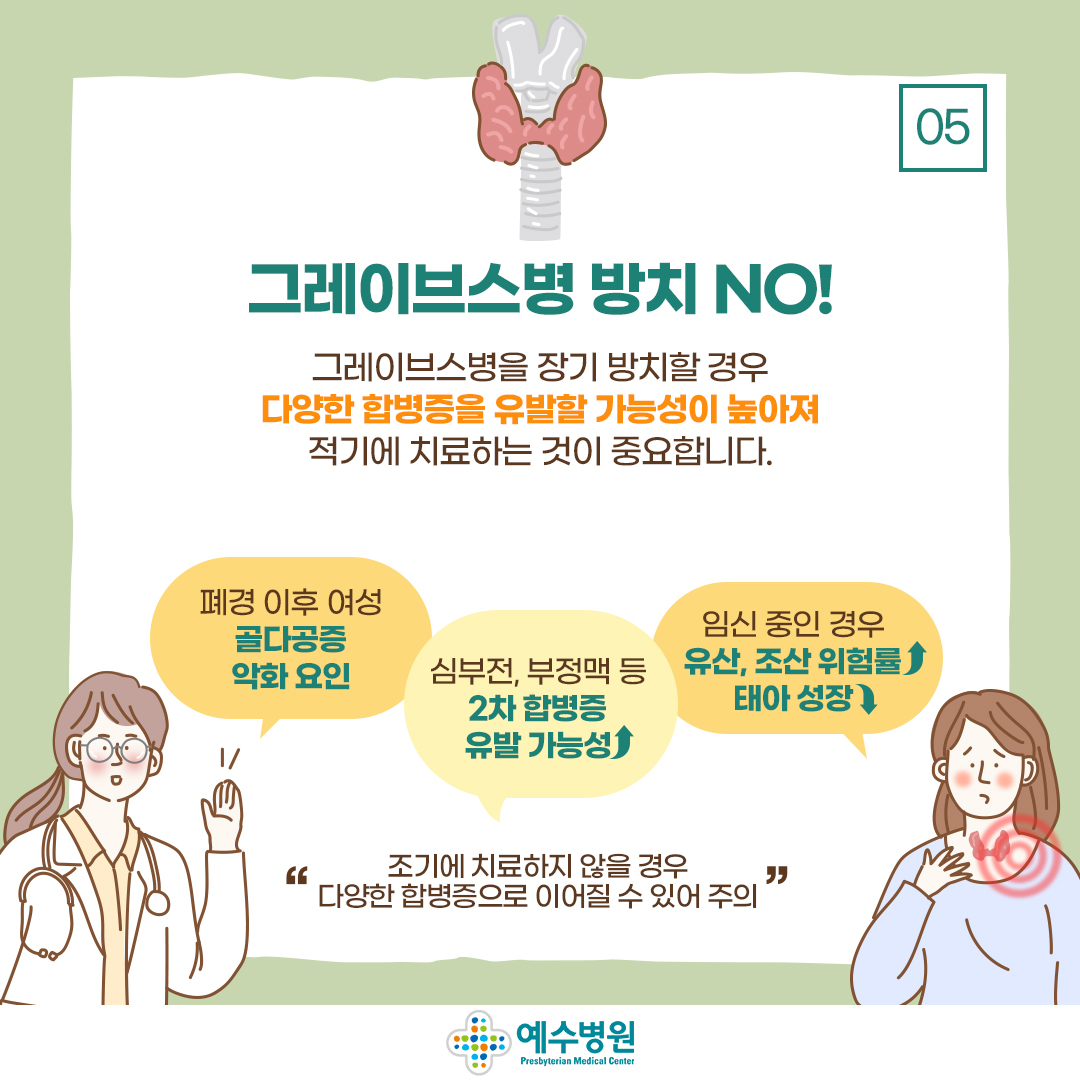 그레이브스병 방치 NO!
그레이브스병을 장기방치할 경우 다양한 합병증을 유발할 가능성이 높아져 적기에 치료하는 것이 중요합니다.
폐경 이후 여성 골다공증 악화 요인
심부전, 부정맥 등 2차 합병증 유발 가능성 높아짐,
임신 중인 경우 유산, 조산 위험률 높아짐 태아 성장 낮아짐
조기에 치료하지 않을 경우 다양한 합병증으로 이어질 수 있어 주의