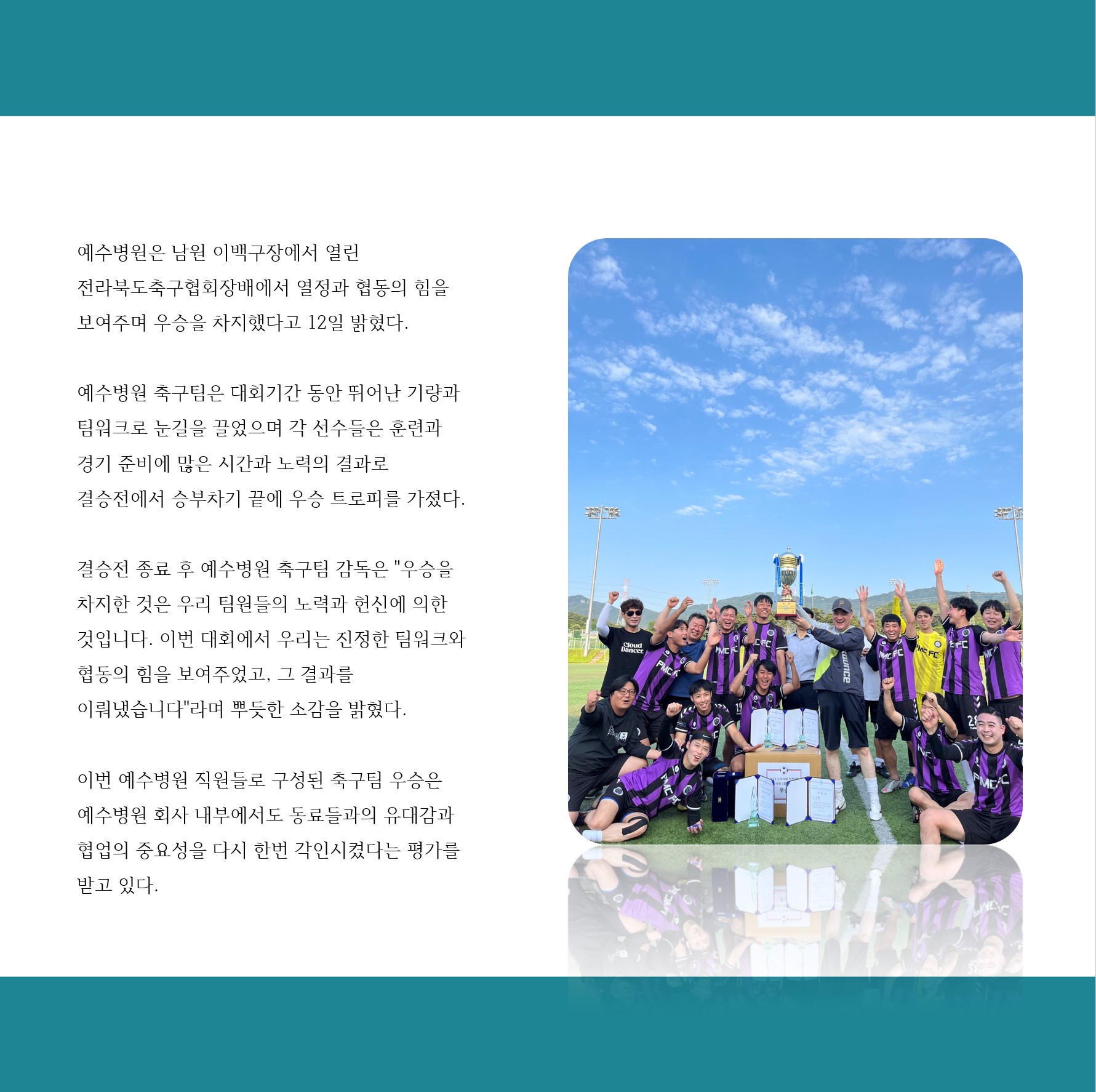 예수병원은 남원 이백구장에서 열린
전라북도축구협회장배에서 열정과 협동의 힘을
보여주며 우승을 차지했다고 12일 밝혔다.
예수병원 축구팀은 대회기간 동안 뛰어난 기량과 팀워크로 눈길을 끌었으며 각 선수들은 훈련과 경기 준비에 많은 시간과 노력의 결과로 결승전에서 승부차기 끝에 우승 트로피를 가졌다.
결승전 종료 후 예수병원 축구팀 감독은 우승을 차지한 것은 우리 팀원들의 노력과 헌신에 의한 것입니다. 이번 대회에서 우리는 진정한 팀워크와
협동의 힘을 보여주었고, 그 결과를
이뤄냈습니다라며 뿌듯한 소감을 밝혔다.

이번 예수병원 직원들로 구성된 축구팀 우승은 예수병원 회사 내부에서도 동료들과의 유대감과 협업의 중요성을 다시 한번 각인시켰다는 평가를 받고 있다.
