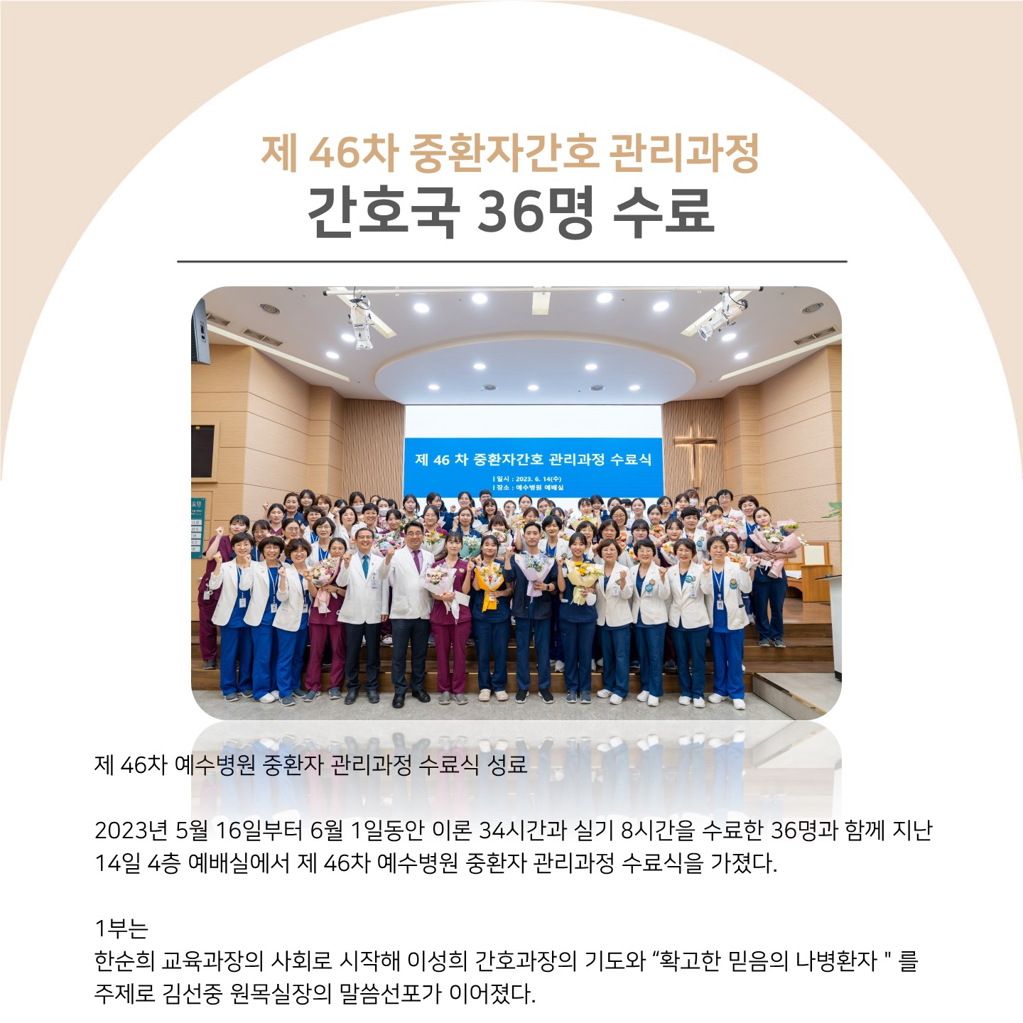 제46차 중환자간호 관리과정 간호국 36명 수료
제46차 중환자간호 관리과정 수료식

제46차 예수병원 중환자 관리과정 수료식 성료
2023년 5월 16일부터 6월 1일동안 이론 34시간과 실기 8시간을 수료한 36명과 함께 지난
14일 4층 예배실에서 제46차 예수병원 중환자 관리과정 수료식을 가졌다.
1부는
한순희 교육과장의 사회로 시작해 이성희 간호과장의 기도와 확고한 믿음의 나병환자를 주제로 김선중 원목실장의 말씀선포가 이어졌다.