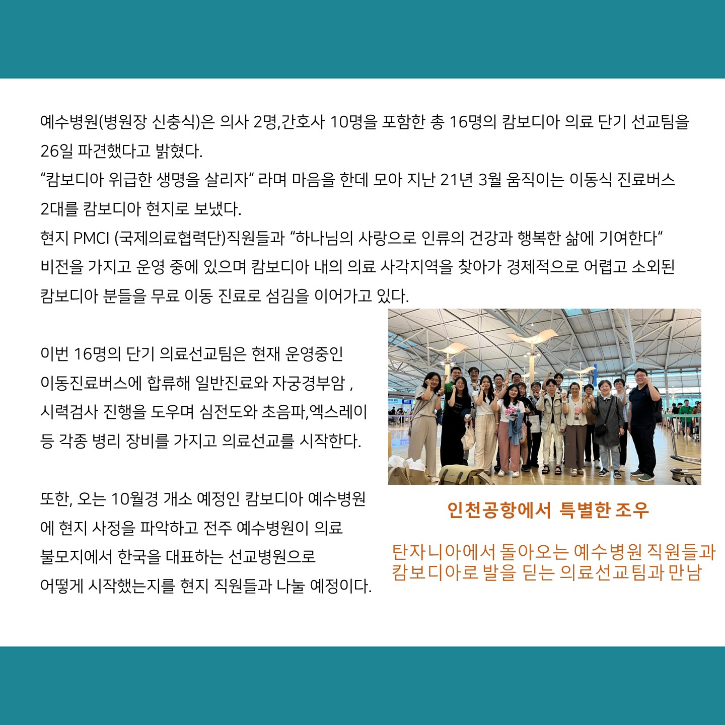 예수병원(병원장 신충식)은 의사 2명,간호사 10명을 포함한 총 16명의 캄보디아 의료 단기 선교팀을 26일 파견했다고 밝혔다.
캄보디아 위급한 생명을 살리자 라며 마음을 한데 모아 지난 21년 3월 움직이는 이동식 진료버스 2대를 캄보디아 현지로 보냈다.
현지 PMCI (국제의료협력단)직원들과 하나님의 사랑으로 인류의 건강과 행복한 삶에 기여한다
비전을 가지고 운영 중에 있으며 캄보디아 내의 의료 사각지역을 찾아가 경제적으로 어렵고 소외된 캄보디아 분들을 무료 이동 진료로 섬김을 이어가고 있다.

이번 16명의 단기 의료선교팀은 현재 운영중인 이동진료버스에 합류해 일반진료와 자궁경부암, 시력검사 진행을 도우며 심전도와 초음파,엑스레이 등 각종 병리 장비를 가지고 의료선교를 시작한다.
또한, 오는 10월경 개소 예정인 캄보디아 예수병원 에 현지 사정을 파악하고 전주 예수병원이 의료 불모지에서 한국을 대표하는 선교병원으로
어떻게 시작했는지를 현지 직원들과 나눌 예정이다.

인천공항에서 특별한 조우
탄자니아에서 돌아오는 예수병원 직원들과 캄보디아로 발을 딛는 의료선교팀과 만남