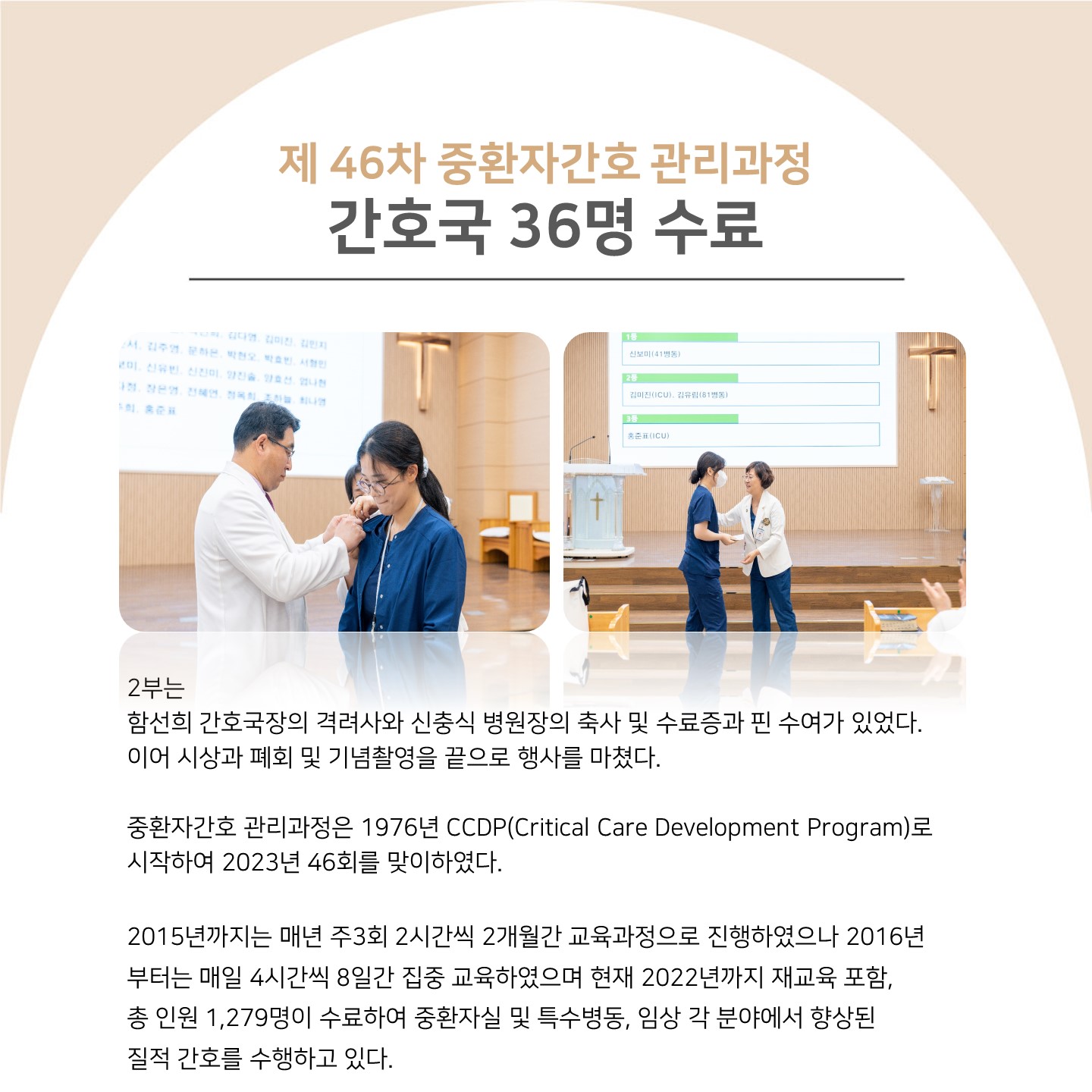 제46차 중환자간호 관리과정 간호국 36명 수료
2부는
함선희 간호국장의 격려사와 신충식 병원장의 축사 및 수료증과 핀 수여가 있었다. 이어 시상과 폐회 및 기념촬영을 끝으로 행사를 마쳤다.
중환자간호 관리과정은 1976년 CCDP(Critical Care Development Program)로 시작하여 2023년 46회를 맞이하였다.
2015년까지는 매년 주3회 2시간씩 2개월간 교육과정으로 진행하였으나 2016년 부터는 매일 4시간씩 8일간 집중 교육하였으며 현재 2022년까지 재교육 포함, 총 인원 1,279명이 수료하여 중환자실 및 특수병동, 임상 각 분야에서 향상된 질적 간호를 수행하고 있다.