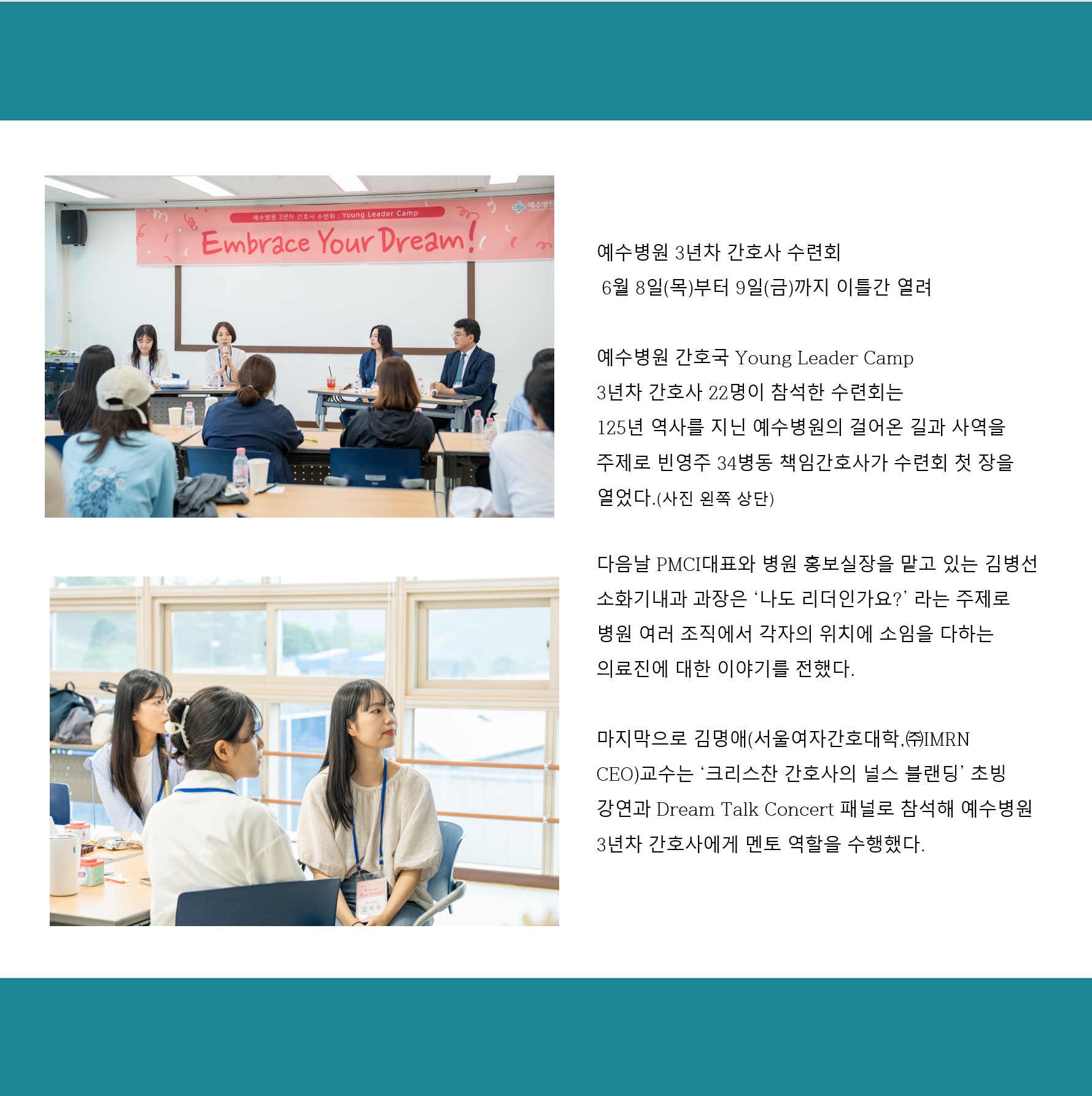 예수병원 3년차 간호사 수련회
6월 8일(목)부터 9일(금)까지 이틀간 열려
예수병원 간호국 Young Leader Camp
3년차 간호사 22명이 참석한 수련회는
125년 역사를 지닌 예수병원의 걸어온 길과 사역을 주제로 빈영주 34병동 책임간호사가 수련회 첫 장을 열었다.(사진 왼쪽 상단)
다음날 PMCI대표와 병원 홍보실장을 맡고 있는 김병선
소화기내과 과장은 ‘나도 리더인가요?’라는 주제로 병원 여러 조직에서 각자의 위치에 소임을 다하는
의료진에 대한 이야기를 전했다.
마지막으로 김명애(서울여자간호대학,(주)IMRN
CEO)교수는 ‘크리스찬 간호사의 널스 블랜딩’ 초빙
강연과 Dream Talk Concert 패널로 참석해 예수병원
3년차 간호사에게 멘토 역할을 수행했다.
