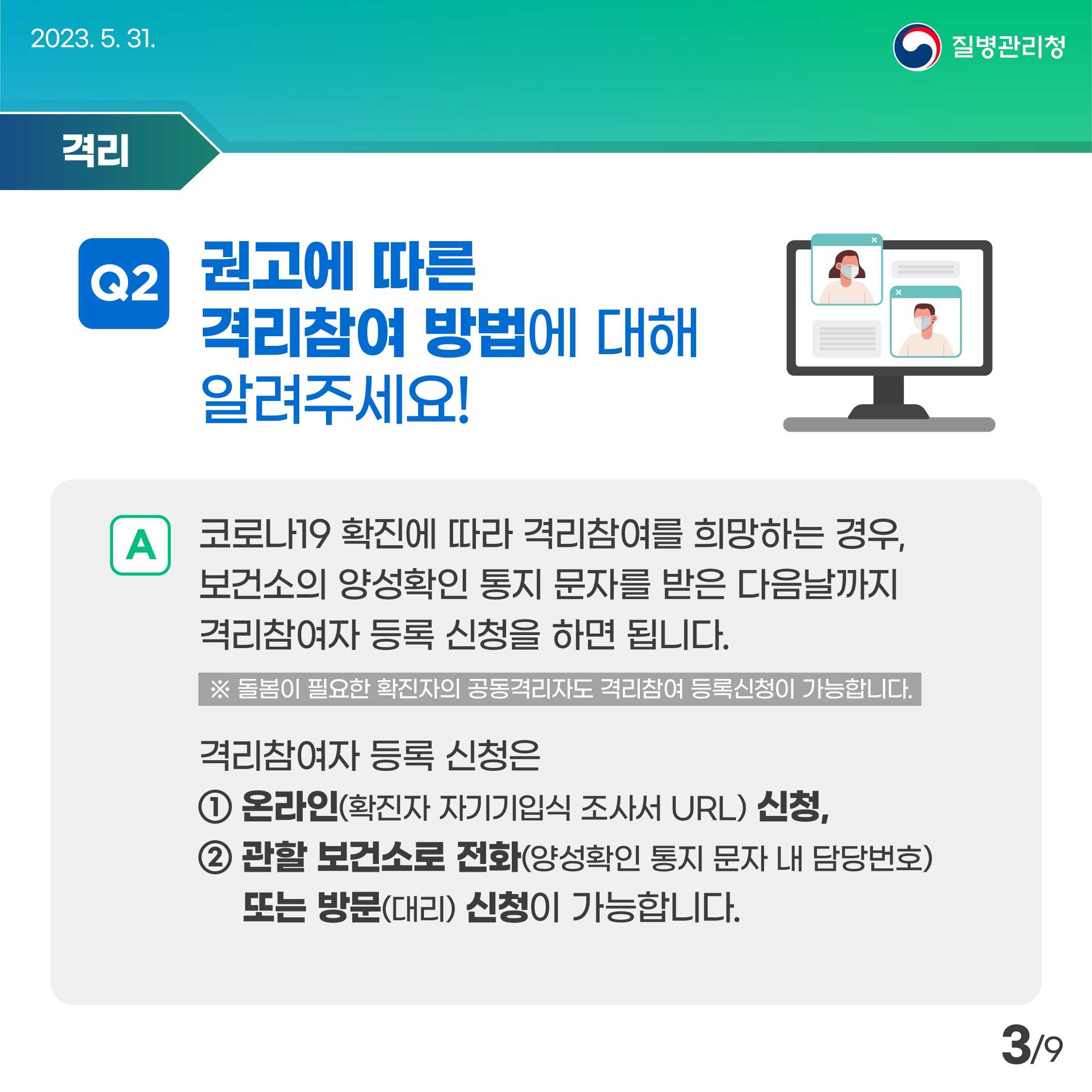 2023. 5. 31.

격리
Q2 권고에 따른
격리참여 방법에 대해
알려주세요!

A 코로나19 확진에 따라 격리참여를 희망하는 경우, 보건소의 양성확인 통지문자를 받은 다음날까지 격리참여자 등록 신청을 하면 됩니다.
※돌봄이 필요한 확진자의 공동격리자도 격리참여 등록신청이 가능합니다.
격리참여자 등록 신청은
1 온라인(확진자 자기기입식 조사서 URL) 신청,
2 관할 보건소로 전화(양성확인 통지 문자 내 담당번호)
또는 방문(대리) 신청이 가능합니다.