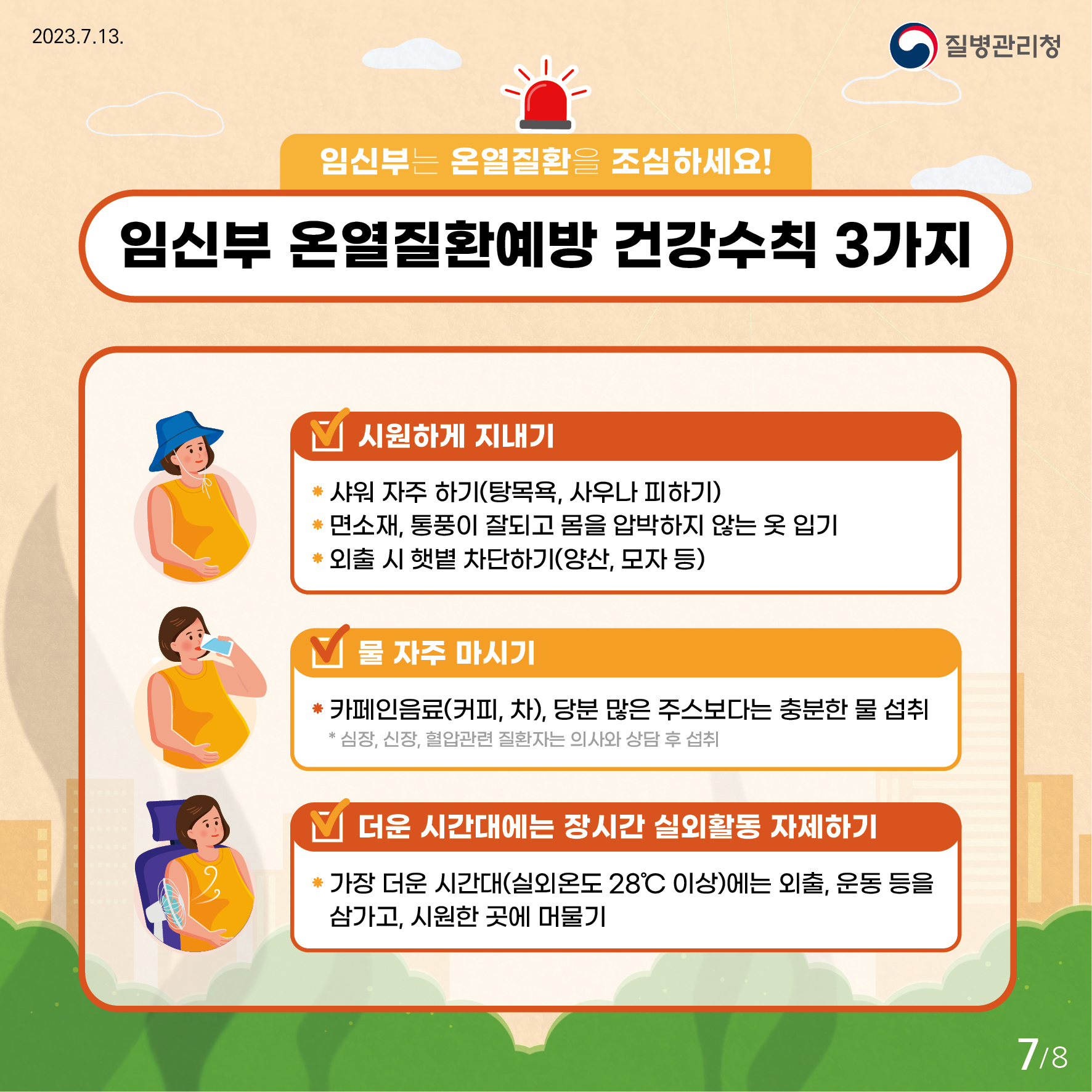 임신부는 온열질환을 조심하세요! 임신부 온열질환 예방 건강수칙 3가지 시원하게 지내기(1번 샤워 자주하기(탕목욕, 사우나 피하기) 2번 면소재, 통풍이 잘되고 몸을 압박하지 않는 옷 입기 3번 외출 시 햇볕 차단하기(양산,모자 등)) 물 자주 마시기(1번 카페인 음료(커피,차), 당분 많은 주스보다는 충분한 물 섭취 *심장, 신장, 협압관련 질환자는 의사와 상담 후 섭취) 더운 시간대에는 장시간 실외활동 자제하기(1번 가장 더운 시간대(실외온도 28도 이상)에는 외출, 운동 등을 삼가고, 시원한 곳에 머물기)