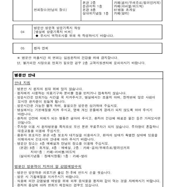 03
입원실 또는 면회 장소로 이동 면회장소(만남의 장소)
-본관 4층, 본관 2층, 본관지하 1층, 본관 8층, 설대위기념동 1층,
예배실 카페(공차/뚜레쥬르/컬러인커피), 카페 (러버블/위드빅), 81병동 휴게실 카페(발리)
04
병문안 방문객 방문기록지 작성[병실에 방문기록지 비치]
-유사시 역학조사를 위해 꼭 작성하시기 바랍니다.
05
환자 면회


※병문안 허용시간 외 면회는 입원환자의 건강을 위해 금지합니다.
단, 불가피한 사정으로 면회가 필요한 경우 2층 고객지원센터에 문의하시기 바랍니다.

병문안 안내
안내 지침

-병문안 시 환자의 침대 위에 앉지 않습니다.
-환자에게 사용하는 의료기구와 분비물 등을 만지거나 접촉하지 않습니다.
-방문시간은 면회가능 시간을 꼭 지켜주시고, 병실에서는 조용히 하며, 한꺼번에 많은 사람이 오시면 환자분이 힘들게 됩니다.
-방문시간은 가능한 짧게 하며, 불필요한 방문은 삼가하여 주십시오.
-병실에서는 기본예절을 지켜 주시고, 옆에 계신 분들에게 결례가 되지 않도록 하여 주시기 바랍니다.
-환자의 안전에 저해가 되는 행동은 금하여 주시고, 환자의 건강에 해로운 물건 등은 가져오시면 안됩니다.
-주차장 이용 시 환자방문을 목적으로 오신 분은 무료주차가 되지 않습니다. 주차장이 혼잡하니 대중교통을 이용해 주십시오.
-중환자 보호자는 본관 4층 보호자 대기실을 이용하시고, 환자의 상태가 특별한 상태에 있음을 이해하셔서 간호사의 안내에 따라 주시기 바랍니다.
-병문안 장소는 4층 예배실과 만남의 장소를 이용해 주십시오.
-(본관) 8층: 휴게실, 4층: 예배실, 2층: 카페-공차/뚜레쥬르/컬러인커피,
지하1층: 카페-러버블/위드빅
-(설대위기념동: 장례식장동) 1층 카페-발리

병문안 방문객이 지켜야 할 감염예방수칙
-병문안 방문객은 의료기관 출입 전후에 반드시 손을 씻습니다.
-방문 시 기침예절을 지켜주시기 바랍니다.
-식품에 의한 감염발생 예방을 위해 외부 음식물을 환자와 같이 먹는 것을 자제하시기 바랍니다.
-환자의 증상에 따라 면회가 제한되는 경우도 있습니다.
-병문안 방문객 명부를 작성해 주십시오.
-일반병실 : 각 병실 침대
-중환자실 출입구
-응급센터: 출입구
-※퇴원일로부터 30일 후에 명부를 파기합니다.