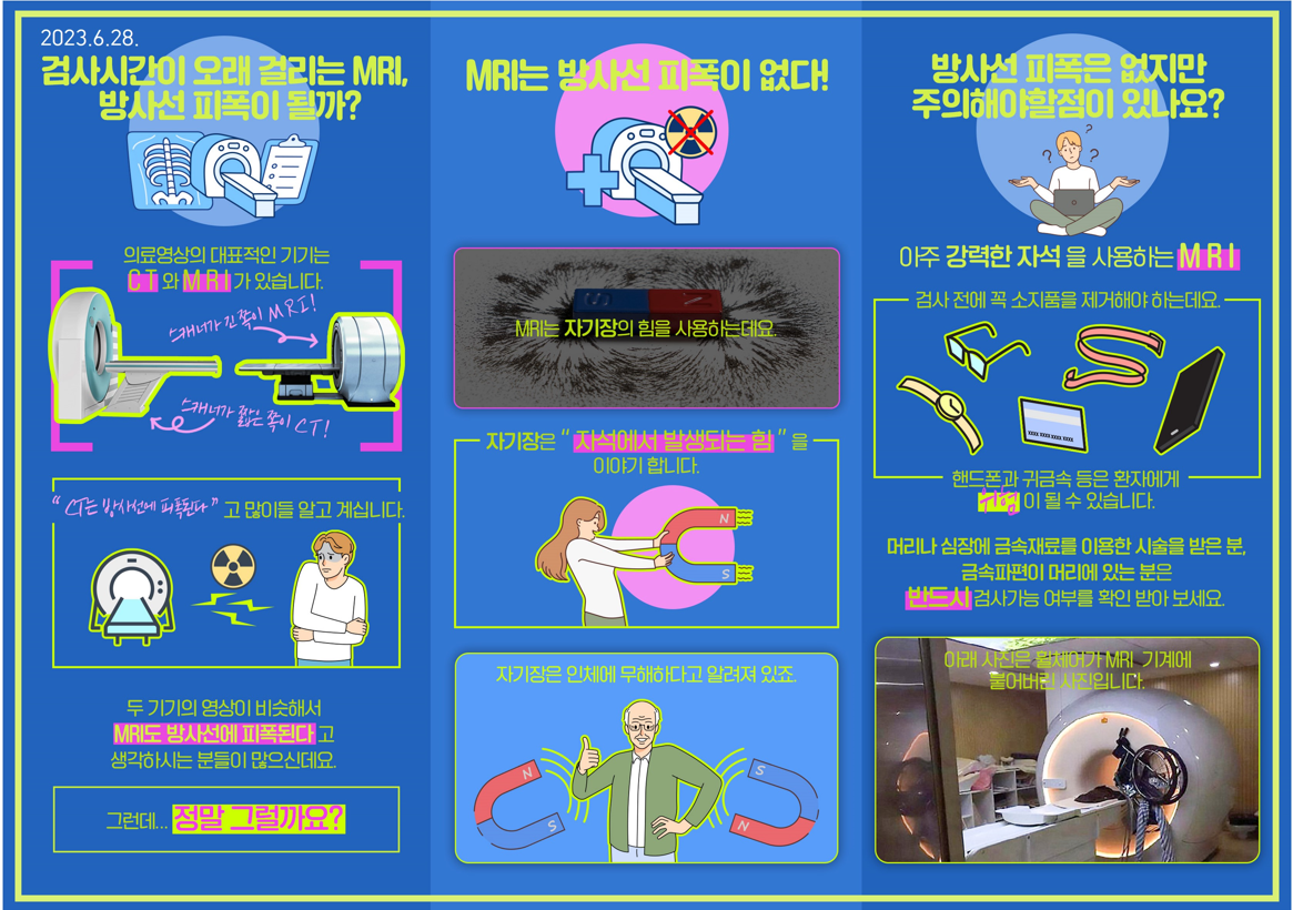 2023.6.28.
- 검사시간이 오래 걸리는 MRI, 방사선 피폭이 될까?
의료영상의 대표적인 기기는 CT와 MRI가 있습니다.
스캐너가 긴 쪽이 MRI!
스캐너가 짧은 쪽이 CT! 
CT는 방사선에 피폭된다고 많이들 알고 계십니다.
두 기기의 영상이 비슷해서 MRI도 방사선에 피폭된다고 생각하시는 분들이 많으신데요. 그런데 정말 그럴까요?

- MRI는 방사선 피폭이 없다!
MRI는 자기장의 힘을 사용하는데요.
·자기장은 자석에서 발생되는 힘을 이야기합니다.
자기장은 인체에 무해하다고 알려져 있죠.


- 방사선 피폭은 없지만 주의해야할점이 있나요?
아주 강력한 자석을 사용하는 MRI
검사 전에 꼭 소지품을 제거해야 하는데요.
핸드폰과 귀금속 등은 환자에게 위험이 될 수 있습니다.
머리나 심장에 금속재료를 이용한 시술을 받은 분, 금속파편이 머리에 있는 분은
반드시 검사가능 여부를 확인받아 보세요.
아래 사진은 휠체어가 MRI 기계에 붙어버린 사진입니다.