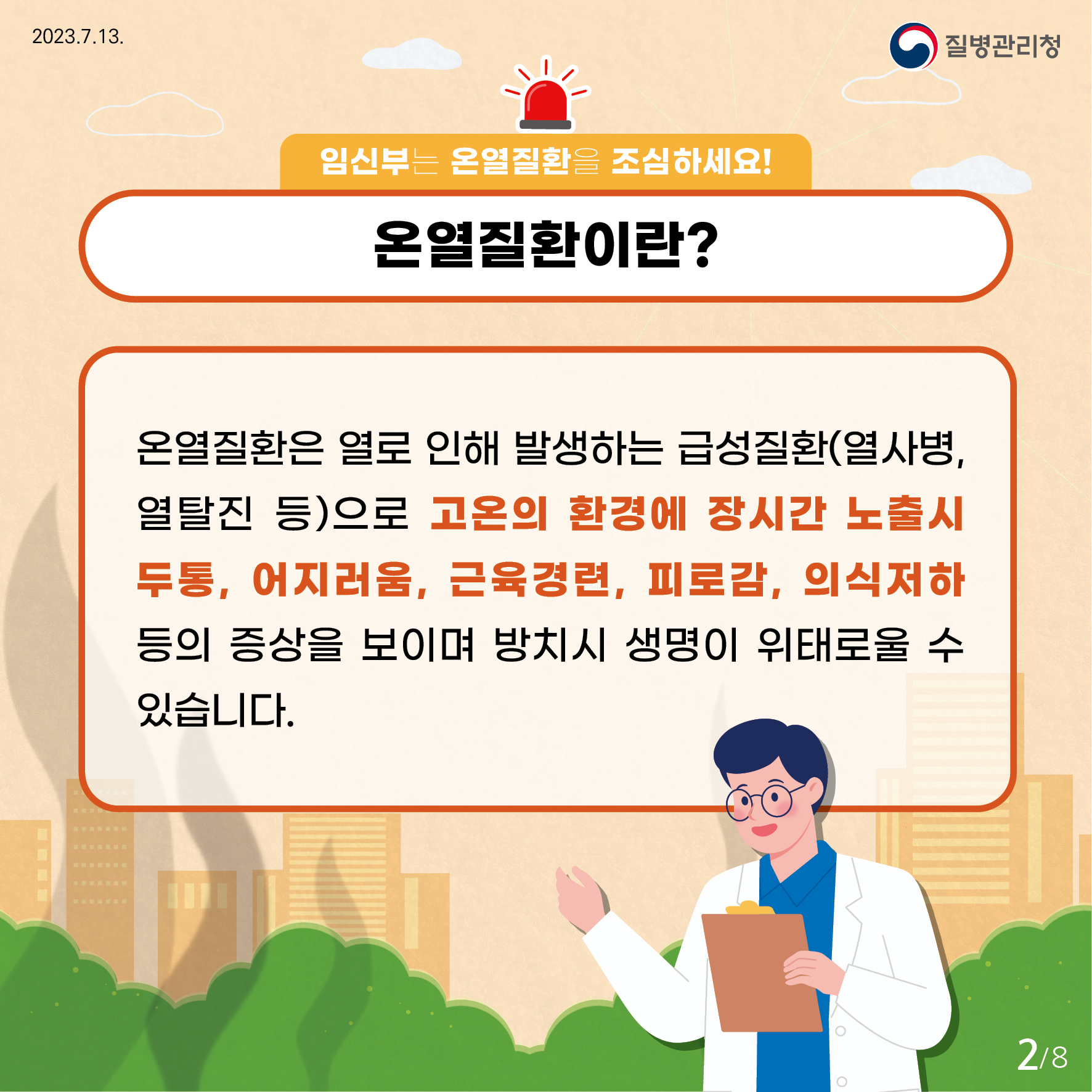 임신부는 온열질환을 조심하세요! 온열질환이란? 온열질환은 열로 인해 발생하는 급성질환(열사병, 열탈진 등)으로 고온의 환경에 장시간 노출시 두통, 어지러움, 근육경련, 피로감, 의식저하 등의 증상을 보이며 방치시 생명이 위태로울 수 있습니다.