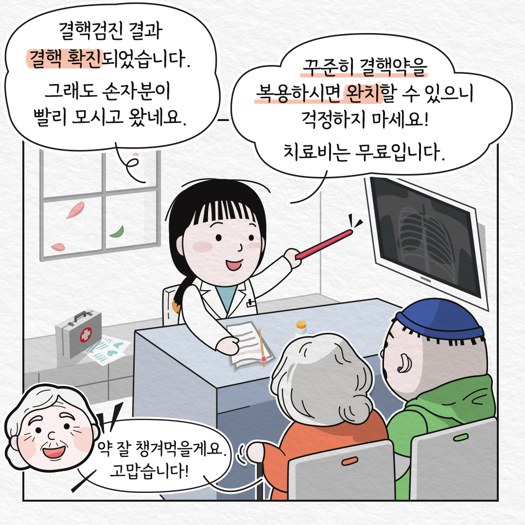 의사 : 결핵검진 결과 결핵 확진 되었습니다. 그래도 손자분이 빨리 모시고 왔네요. 꾸준히 결핵약을 복용하시면 완치할 수 있으니 걱정하지 마세요! 치료비는 무료입니다. 할머니 : 약 잘 챙겨먹을게요. 고맙습니다!