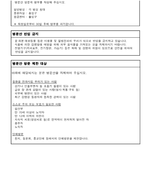 병문안 반입 금지
- 꽃화분 애완동물 등은 미생물 및 질병전파의 우려가 되므로 반입을 금지하고 있습니다.
- 식품에 의한 감염발생 예방을 위해 외부 음식물을 가져오는 것을 자제하시기 바랍니다.
- 전열기구 (커피포트, 전기장판, 가습기) 등은 화재 및 감염의 위험이 있으므로 안전을 위하여 반입을 금지합니다.

병문안 방문 제한 대상
아래에 해당되시는 분은 병문안을 자제하여 주십시오.
-질환을 전파시킬 우려가 있는 사람
ᆞ감기나 인플루엔자 등 호흡기 질환이 있는 사람
ᆞ급성 장 관계 감염이 있는 사람(설사·복통·구토 등)
ᆞ피부에 병변이 있는 사람
・최근 감염성 질환자와 접촉한 경력이 있는 사람
-스스로 주의 또는 보호가 필요한 사람
ᆞ임산부
ᆞ만 70세 이상의 노약자
・만 12세 이하의 어린이
ᆞ지속적 치료(항암치료 등)로 면역력이 현저하게 떨어진 자
ᆞ음주자
・노숙자

-단체방문
친지, 동문회, 종교단체 등에서의 단체방문을 제한합니다.