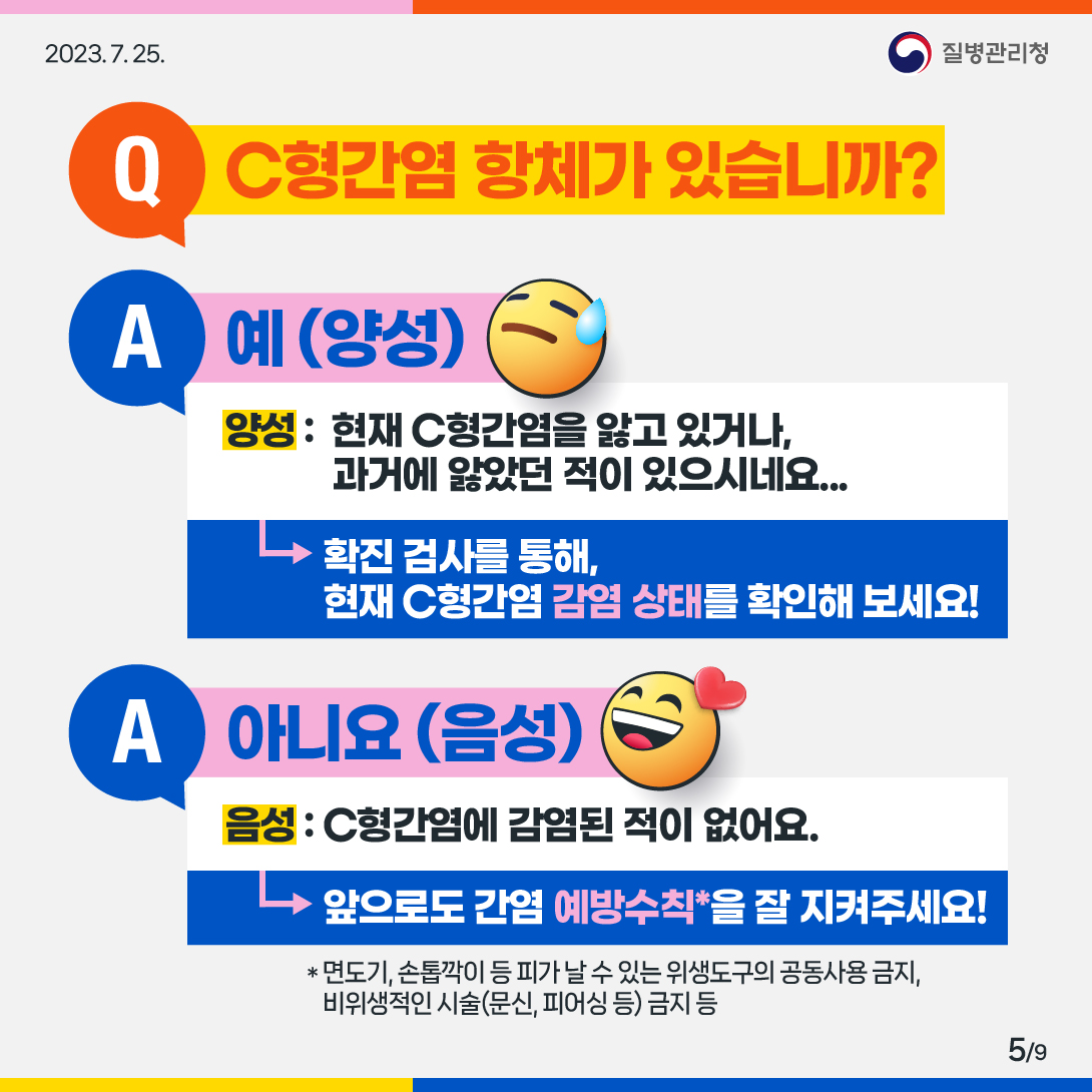 2번 Q : C형간염 항체가 있습니까? A : 예(양성) 양성 : 현재 C형간염을 앓고 있거나, 과거에 앓았던 적이 있으시네요... (확진검사를 통해, 현재 C형간염 감염 상태를 확인해 보세요!) A : 아니요(음성) 음성 : C형간염에 감염된 적이 없어요. (앞으로도 간염 예방수칙을 잘 지켜주세요!) * 예방수칙 : 면도기, 손톱깍이 등 피가 날 수 있는 위생도구의 공동사용 금지, 비위생적인 시술(문시, 피어싱 등) 금지 등