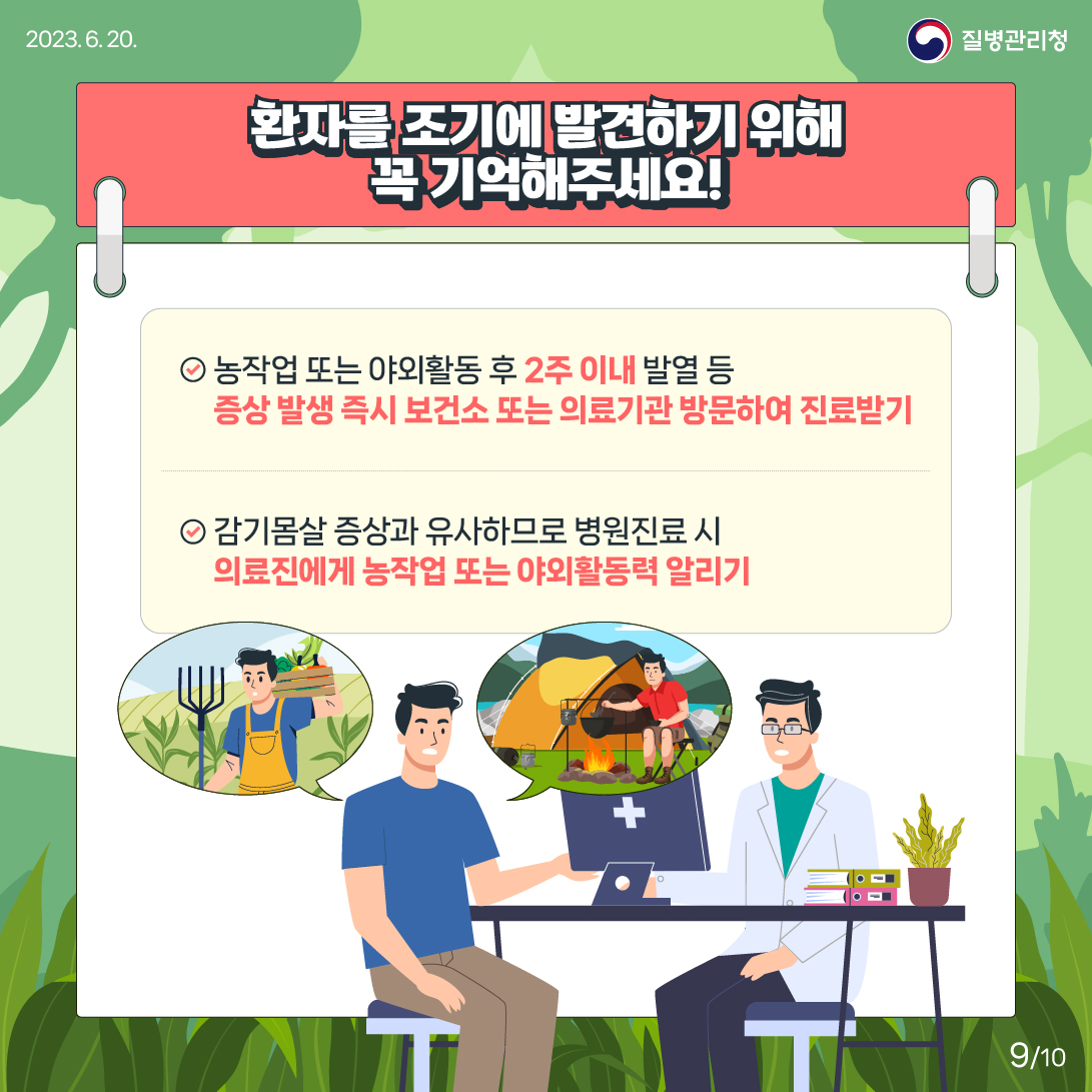 환자를 조기에 발견하기 위해 꼭 기억해주세요! 1번 농작업 또는 야외활동 후 2주 이내 발열 등 증상 발생 즉시 보건소 또는 의료기관 방문하여 진료받기 2번 감기몸살 증상과 유사하므로 병원진료 시 의료진에게 농작업 또는 야외활동력 알리기