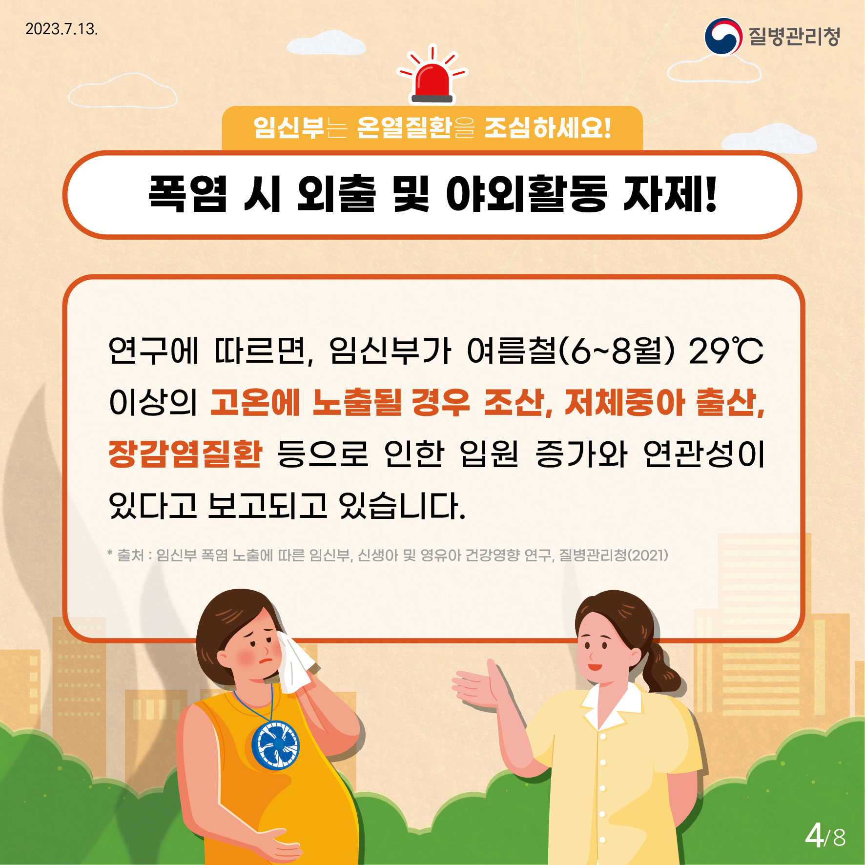 임신부는 온열질환을 조심하세요! 폭염 시 외출 및 야외활동 자제! 연구에 따르면, 임신부가 여름철(6~8월) 29도 이상의 고온에 노출될 경우 조산, 저체중아 출산, 장감염질환 등으로 인한 입원 증가와 연관성이 있다고 보고되고 있습니다. *출처 : 임신부 폭염 노출에 따른 임신부, 신생아 및 영유아 건강영향 연구, 질병관리청(2021)