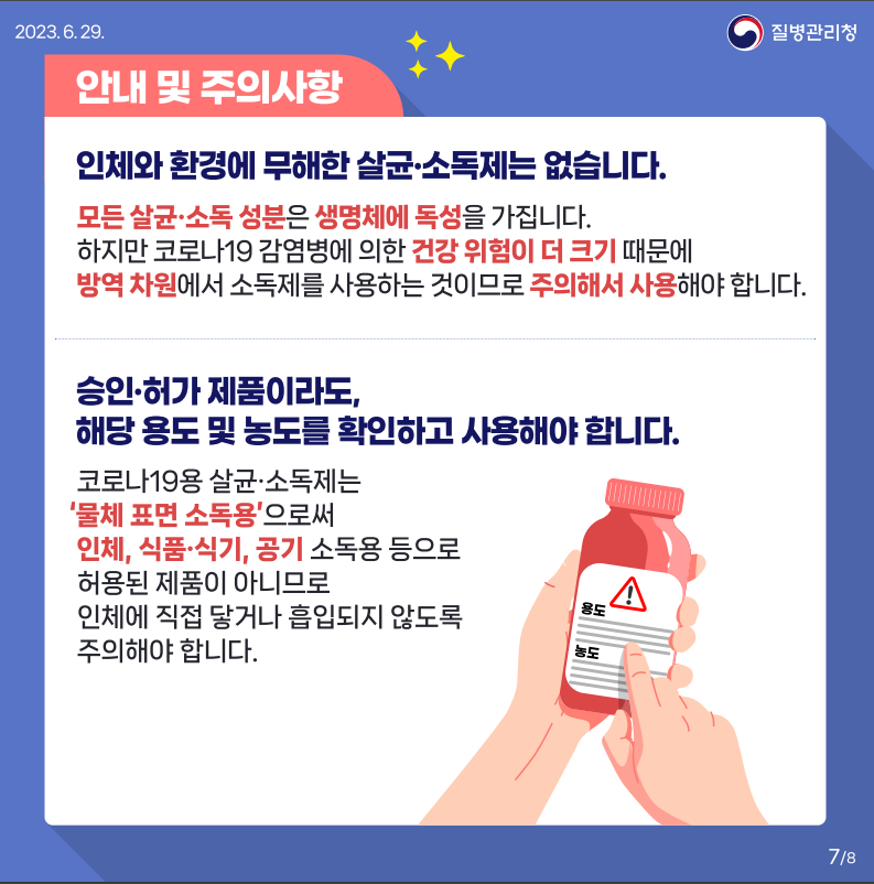 2023.6.29.
안내 및 주의사항
인체와 환경에 무해한 살균·소독제는 없습니다.
모든 살균·소독 성분은 생명체에 독성을 가집니다.
하지만 코로나19 감염병에 의한 건강 위험이 더 크기 때문에
방역 차원에서 소독제를 사용하는 것이므로 주의해서 사용해야 합니다.
승인·허가제품이라도,
해당 용도 및 농도를 확인하고 사용해야 합니다.
코로나19용 살균·소독제는
물체 표면 소독용으로써 인체, 식품·식기, 공기 소독용 등으로
허용된 제품이 아니므로 인체에 직접 닿거나 흡입되지 않도록 주의해야 합니다.