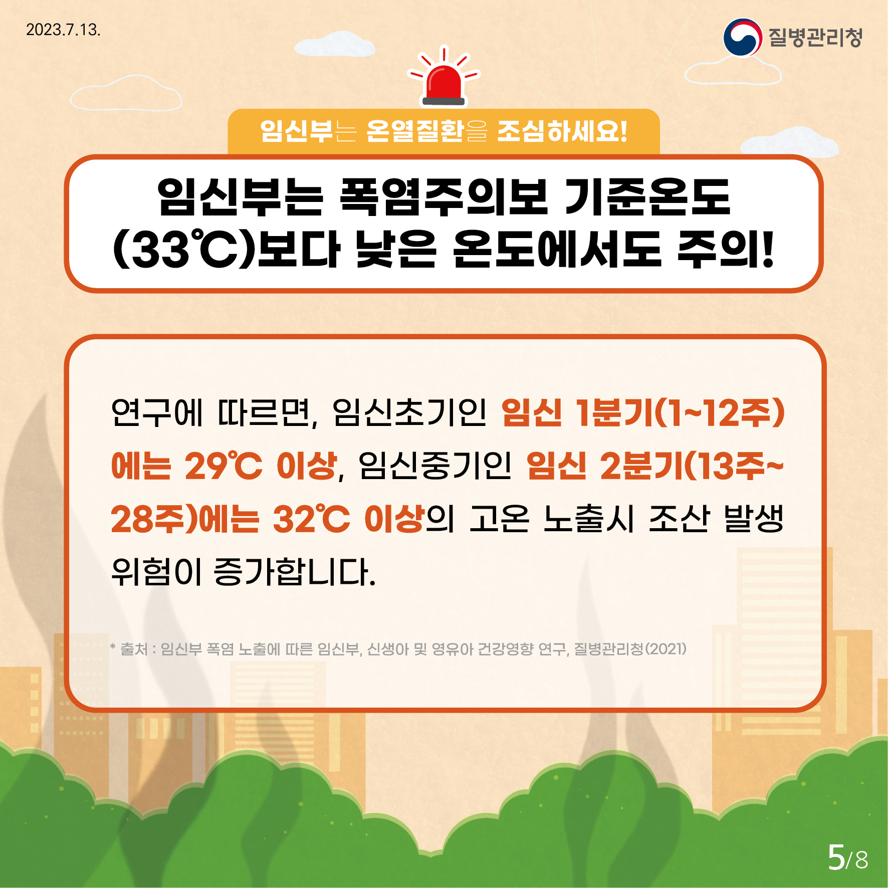 임신부는 온열질환을 조심하세요! 임신부는 폭염주의보 기준온도 33도보다 낮은 온도에서도 주의! 연구에 따르면, 임신초기인 임신 1분기(1~12주)에는 29도 이상, 임신중기인 임신 2분기(13주~28주)에는 32도 이상의 고온 노출시 조산 발생 위험이 증가합니다. *출처 : 임신부 폭염 노출에 따른 임신부, 신생아 및 영유아 건강영향 연구, 질병관리청(2021) 