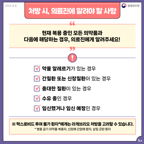 처방 시, 의료진에 알려야 할 사항 현재 복용중인 모든 의약품과 다음에 해당하는 경우, 의료진에게 알려주세요! (1번 약물 알레르기가 있는 경우 2번 간질환 또는 신장질환이 있는 경우 3번 중대한 질환이 있는 경우 4번 수유 중인 경우 5번 임신했거나 임신 예정인 경우) *팍스로비드 투여 불가 환자에게는 라게브리오 처방을 고려할 수 있습니다. *병용 금기 의약품 복용자, 신장애 간장애 환자, 삼킴 곤란 환자