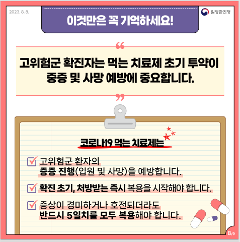 이것만은 꼭 기억하세요! 고위험군 확진자는 먹는 치료제 초기 투약이 중증 및 사망 예방에 중요합니다. 코로나19 먹는 치료제는(1번 고위험군 환자의 증증 진행(입원 및 사망)을 예방합니다. 2번 확진 초기, 처방받는 즉시 복용을 시작해야 합니다. 3번 증상이 경미하거나 호전되더라도 반드시 5일치를 모두 복용해야 합니다.)