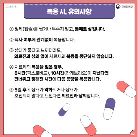 복용 시, 유의사항 1번 정제(캡슐)를 씹거나 부수지 말고, 통째로 삼킵니다. 2번 식사 여부에 관계 없이 복용합니다. 3번 상태가 좋다고 느끼더라도, 의료진과 상의 없이 치료제의 복용을 중단하지 않습니다. 4번 치료제의 복용을 잊은 경우, 8시간(팍스로비드), 10시간(라게브리오)이 지났다면 건너뛰고 정해진 시간에 다음 용량을 복용합니다. 5일 후에 상태가 약화되거나 상태가 호전되지 않다고 느낀다면 의료진과 상의합니다.